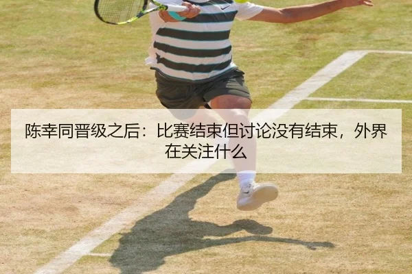 陈幸同晋级之后：比赛结束但讨论没有结束，外界在关注什么